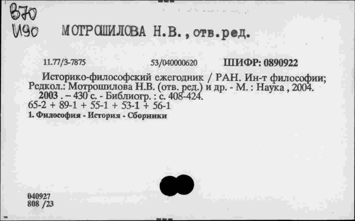 ﻿УЧС МОГРСШИЛСВА Н.В., отв.ред.
11.77/3-7875	53/040000620 ШИФР: 0890922
Историко-философский ежегодник / РАН. Ин-т философии;
Редкол.: Мотрошилова Н.В. (отв. ред.) и др. - М.: Наука , 2004. 2003 . - 430 с. - Библиогр.: с. 408^424.
65-2 + 89-1 + 55-1 + 53-1 + 56-1
1. Философия - История - Сборники
040927
808 /23